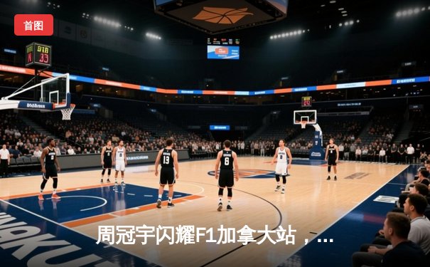 周冠宇闪耀F1加拿大站，创个人最佳战绩斩获积分